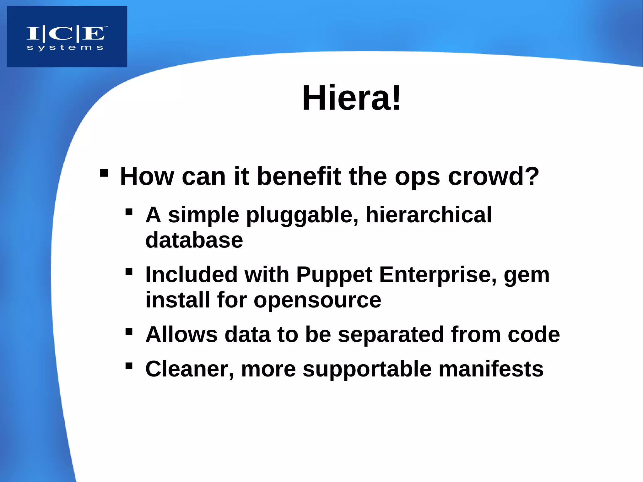 Hiera!

 How can it benefit the ops crowd?
   A simple pluggable, hierarchical
    database
   Included with Puppet Enterprise, gem
    install for opensource
   Allows data to be separated from code
   Cleaner, more supportable manifests
 