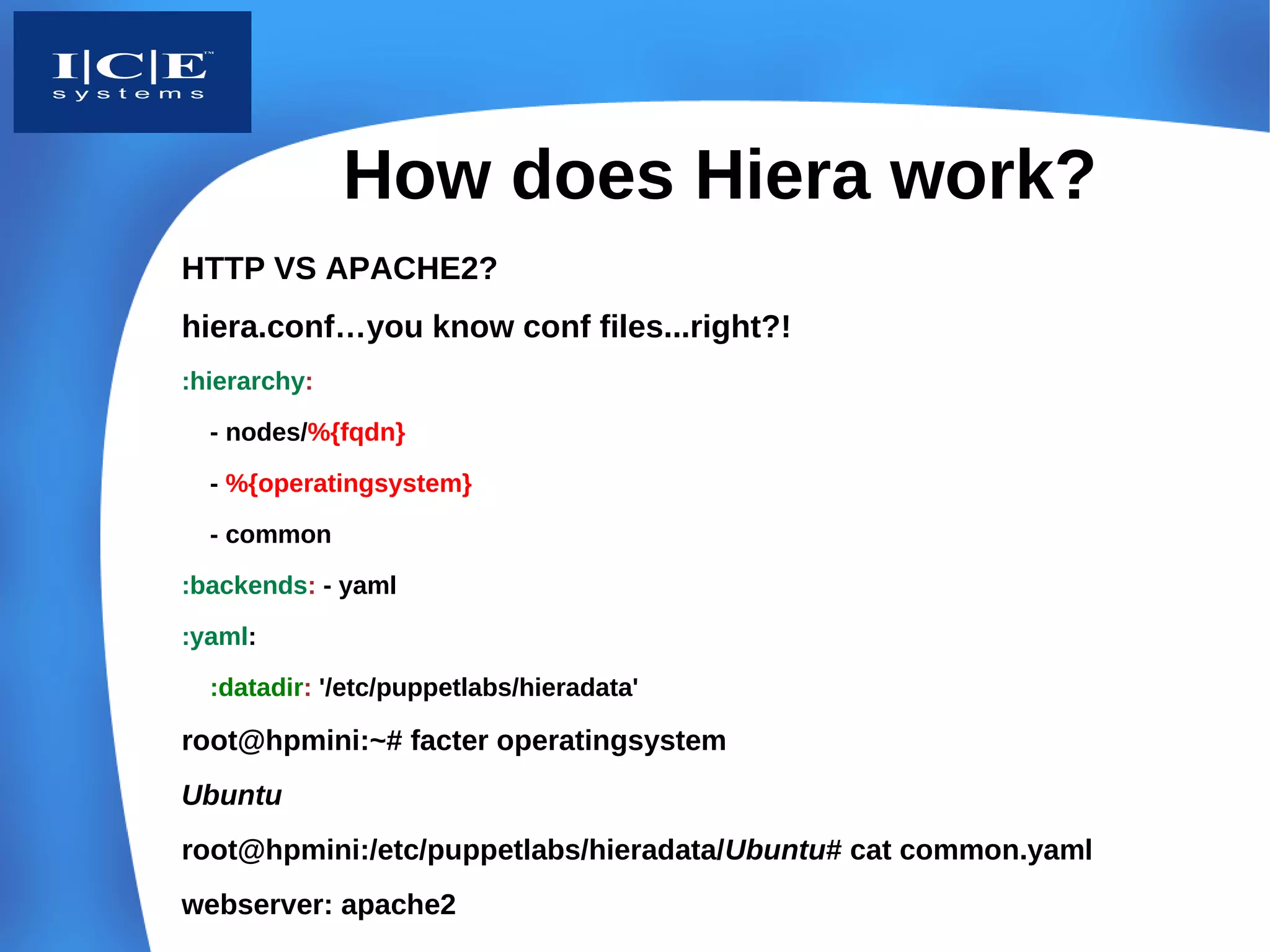 How does Hiera work?
HTTP VS APACHE2?
hiera.conf…you know conf files...right?!
:hierarchy:
  - nodes/%{fqdn}

  - %{operatingsystem}
  - common
:backends: - yaml
:yaml:
  :datadir: '/etc/puppetlabs/hieradata'

root@hpmini:~# facter operatingsystem
Ubuntu
root@hpmini:/etc/puppetlabs/hieradata/Ubuntu# cat common.yaml
webserver: apache2
 