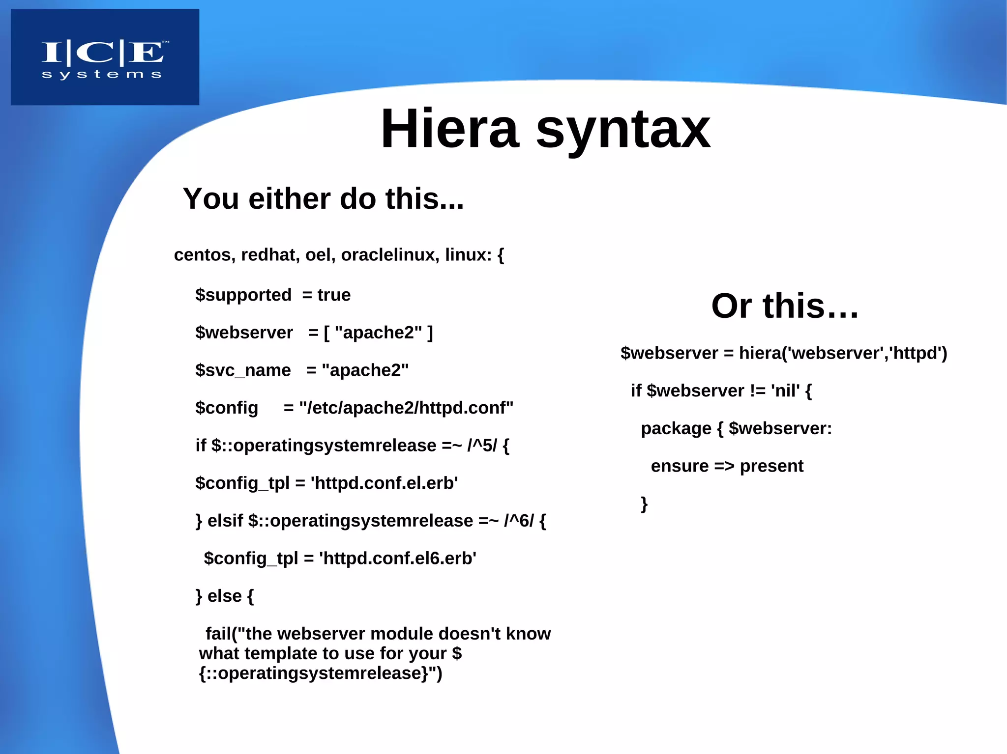Hiera syntax
 You either do this...
centos, redhat, oel, oraclelinux, linux: {

  $supported = true
                                                            Or this…
  $webserver = [ "apache2" ]
                                                $webserver = hiera('webserver','httpd')
  $svc_name = "apache2"
                                                 if $webserver != 'nil' {
  $config    = "/etc/apache2/httpd.conf"
                                                  package { $webserver:
  if $::operatingsystemrelease =~ /^5/ {
                                                      ensure => present
  $config_tpl = 'httpd.conf.el.erb'
                                                  }
  } elsif $::operatingsystemrelease =~ /^6/ {

   $config_tpl = 'httpd.conf.el6.erb'

  } else {

    fail("the webserver module doesn't know
   what template to use for your $
   {::operatingsystemrelease}")
 