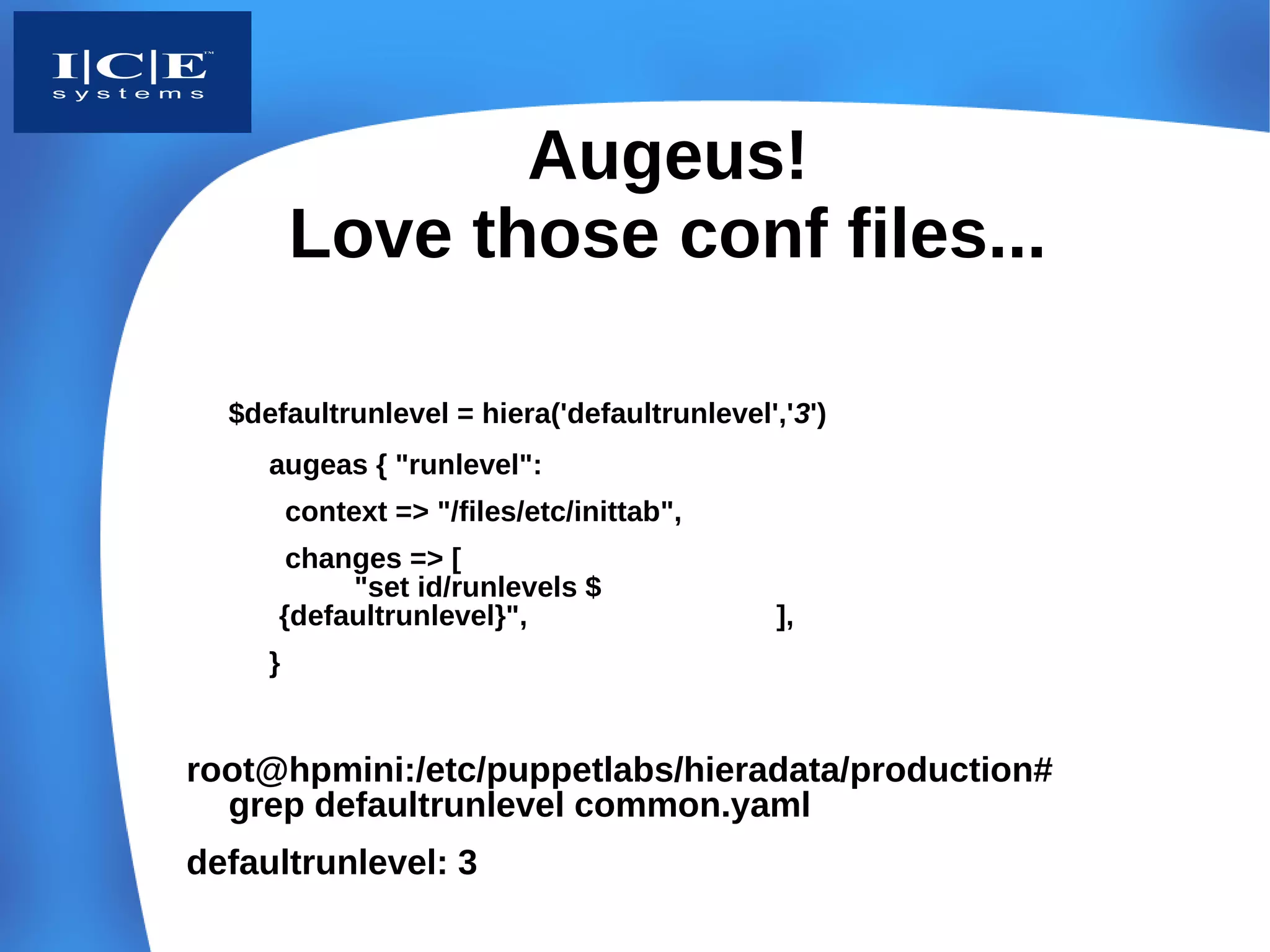 Augeus!
         Love those conf files...

  $defaultrunlevel = hiera('defaultrunlevel','3')
     augeas { "runlevel":
         context => "/files/etc/inittab",
      changes => [
          "set id/runlevels $
     {defaultrunlevel}",                     ],
     }


root@hpmini:/etc/puppetlabs/hieradata/production#
  grep defaultrunlevel common.yaml
defaultrunlevel: 3
 