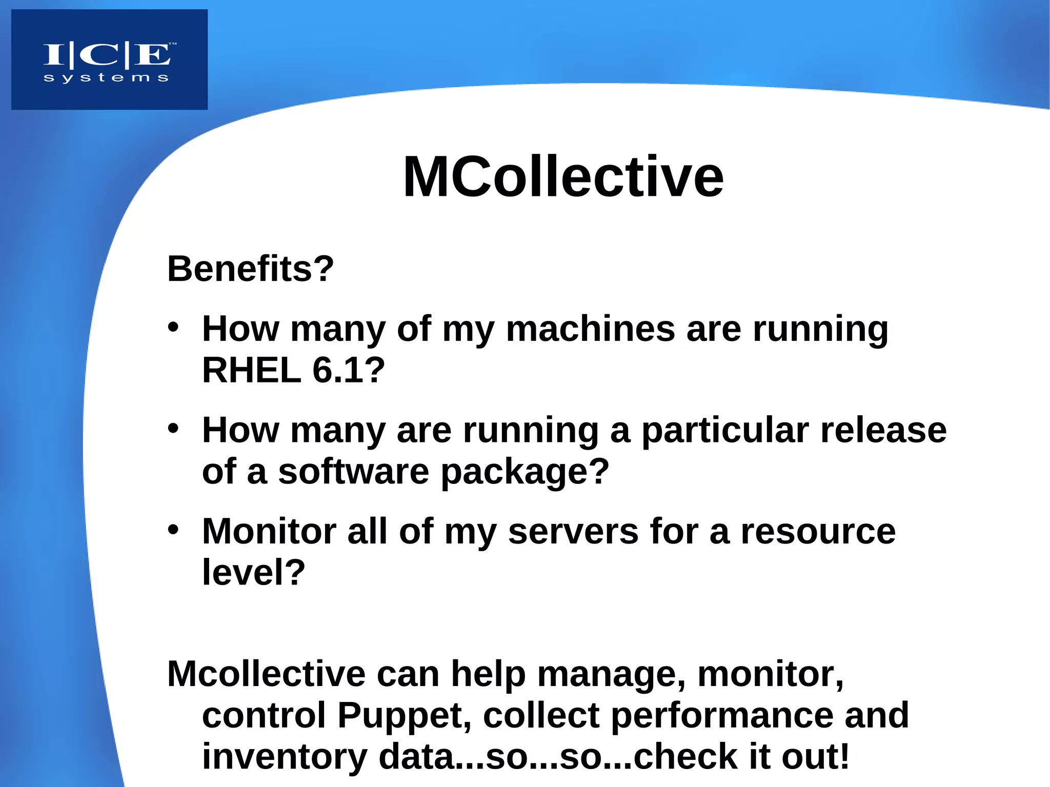 MCollective
Benefits?
• How many of my machines are running
  RHEL 6.1?
• How many are running a particular release
  of a software package?
• Monitor all of my servers for a resource
  level?

Mcollective can help manage, monitor,
 control Puppet, collect performance and
 inventory data...so...so...check it out!
 