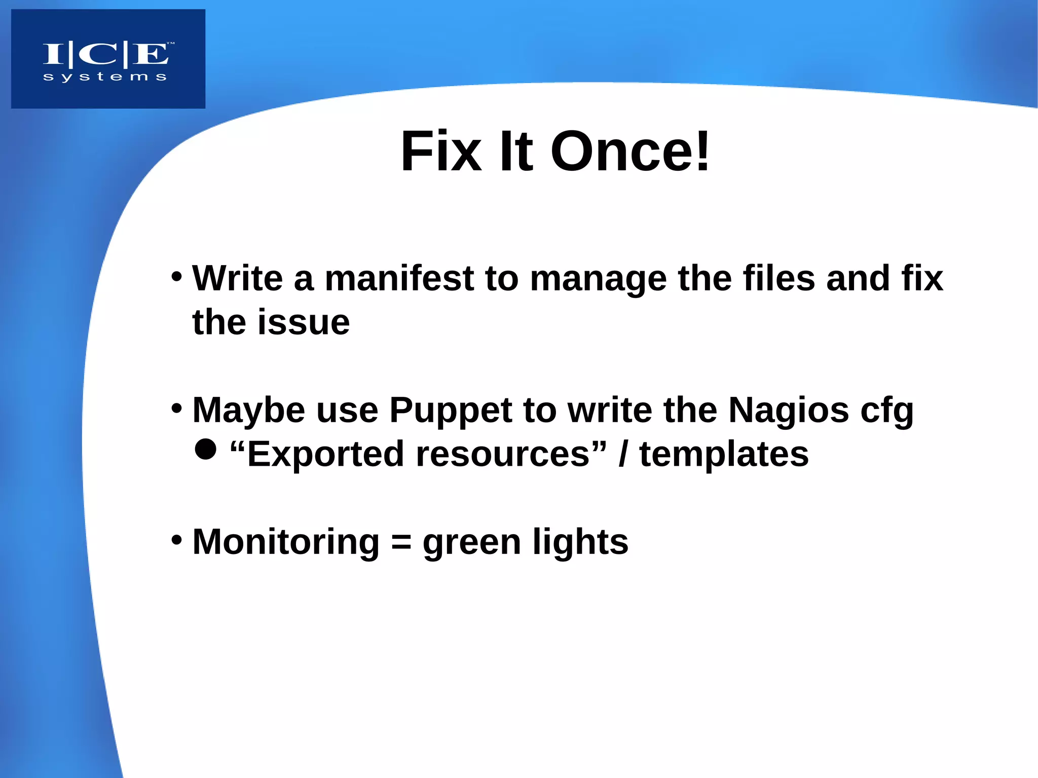 Fix It Once!

• Write a manifest to manage the files and fix
  the issue

• Maybe use Puppet to write the Nagios cfg
  “Exported resources” / templates

• Monitoring = green lights
 