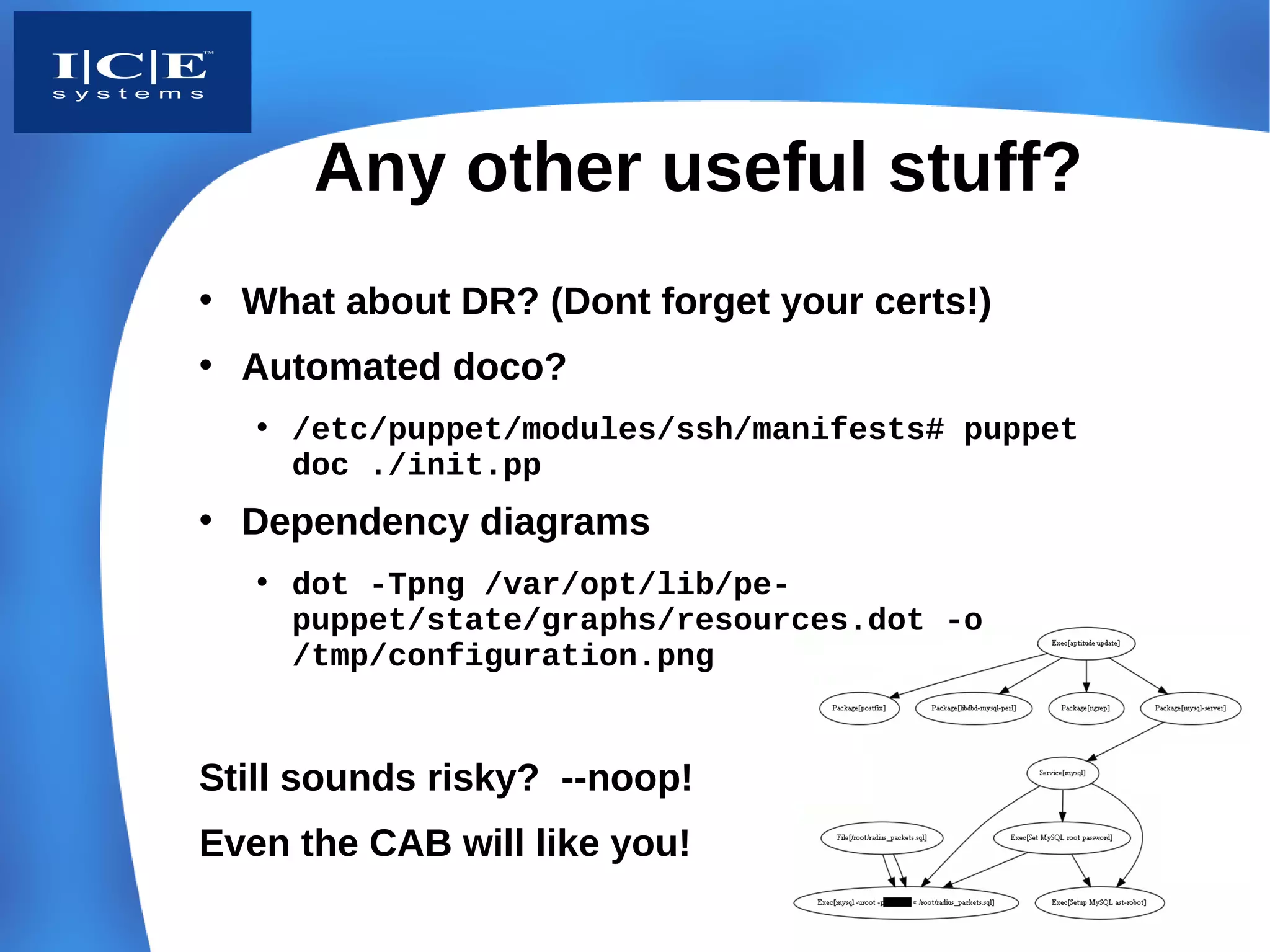 Any other useful stuff?
• What about DR? (Dont forget your certs!)
• Automated doco?
   • /etc/puppet/modules/ssh/manifests# puppet
     doc ./init.pp
• Dependency diagrams
   • dot -Tpng /var/opt/lib/pe-
     puppet/state/graphs/resources.dot -o
     /tmp/configuration.png


Still sounds risky? --noop!
Even the CAB will like you!
 
