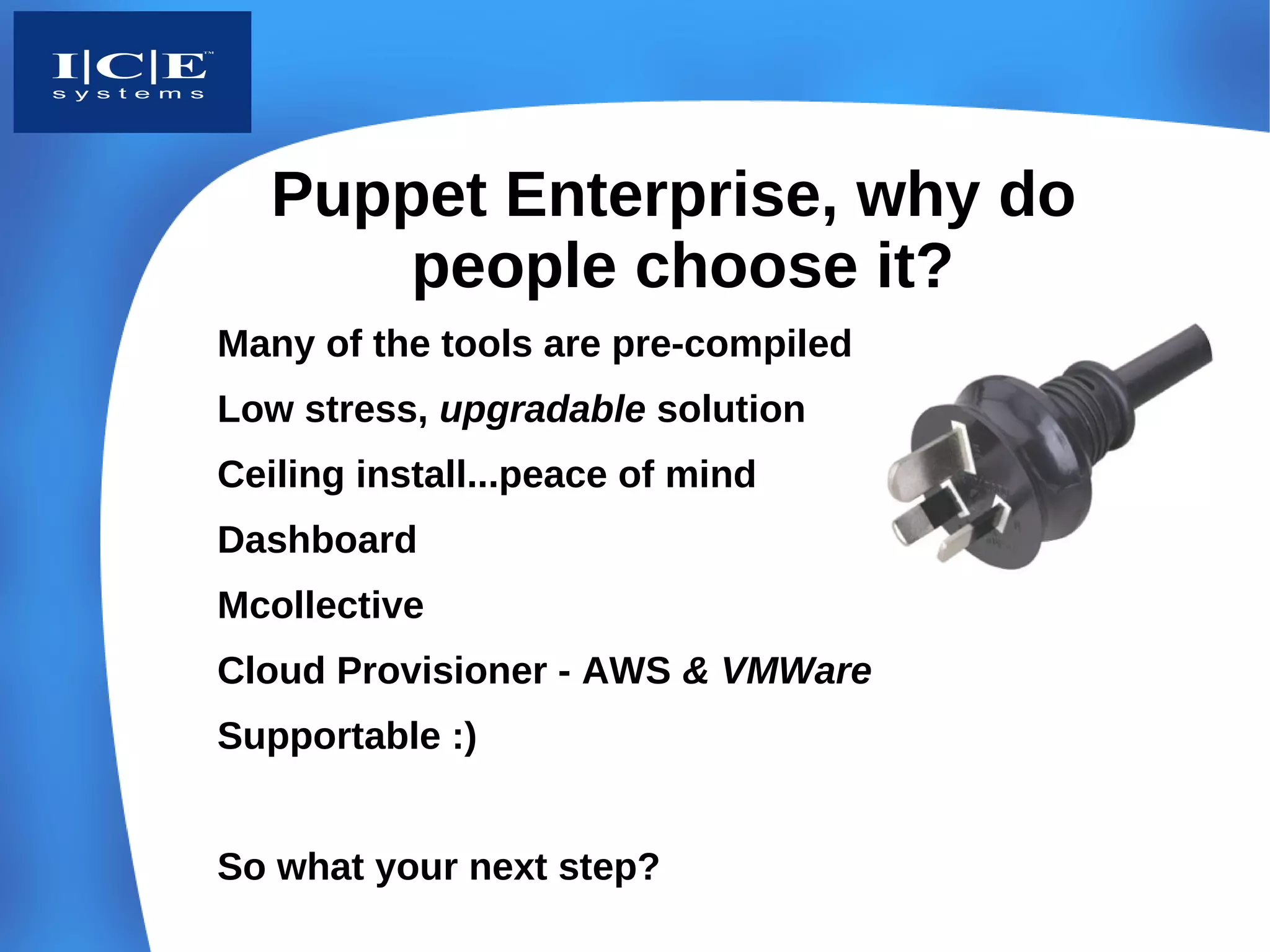 Puppet Enterprise, why do
       people choose it?
Many of the tools are pre-compiled
Low stress, upgradable solution
Ceiling install...peace of mind
Dashboard
Mcollective
Cloud Provisioner - AWS & VMWare
Supportable :)


So what your next step?
 