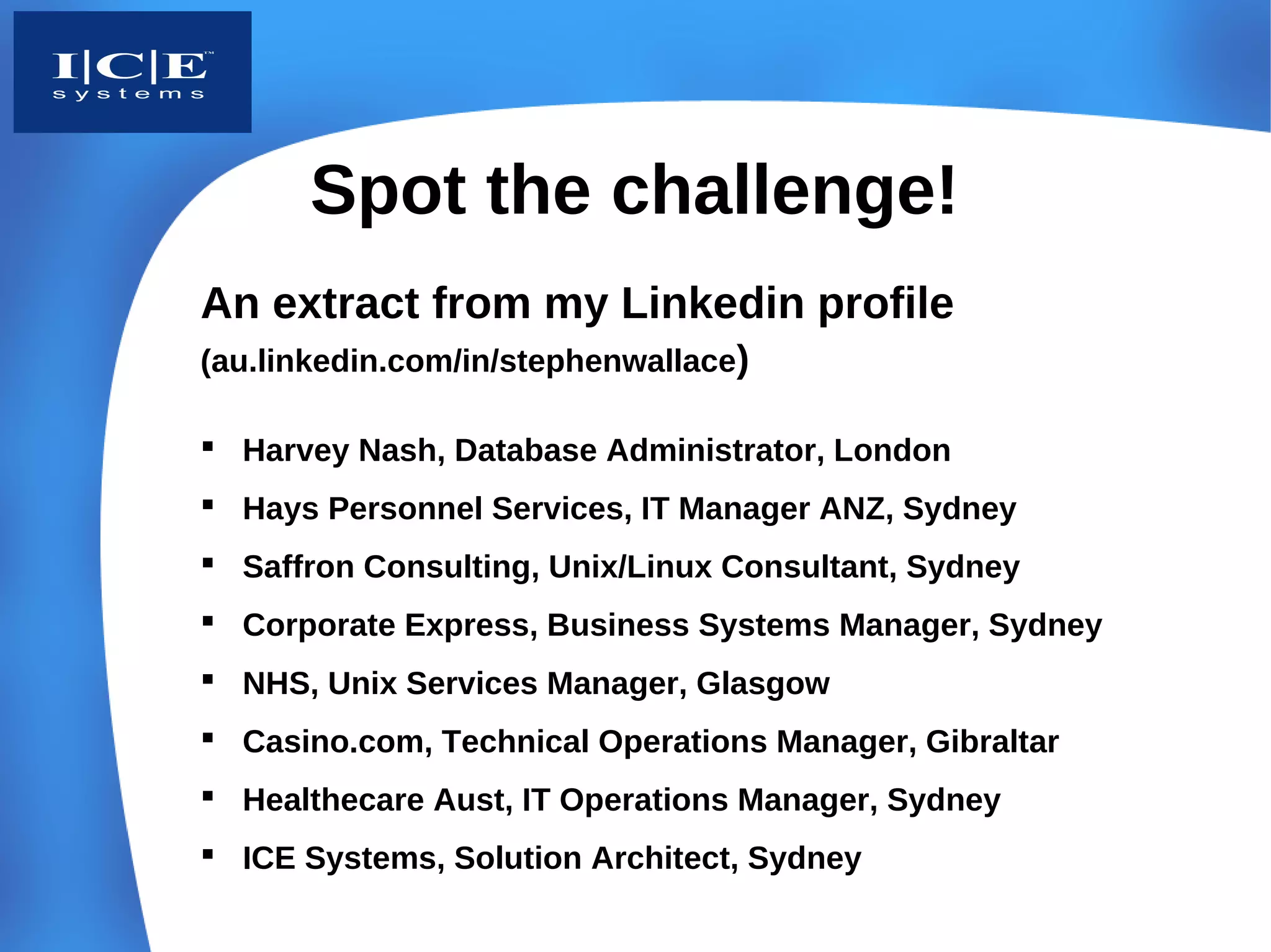 Spot the challenge!
An extract from my Linkedin profile
(au.linkedin.com/in/stephenwallace)

 Harvey Nash, Database Administrator, London
 Hays Personnel Services, IT Manager ANZ, Sydney
 Saffron Consulting, Unix/Linux Consultant, Sydney
 Corporate Express, Business Systems Manager, Sydney
 NHS, Unix Services Manager, Glasgow
 Casino.com, Technical Operations Manager, Gibraltar
 Healthecare Aust, IT Operations Manager, Sydney
 ICE Systems, Solution Architect, Sydney
 