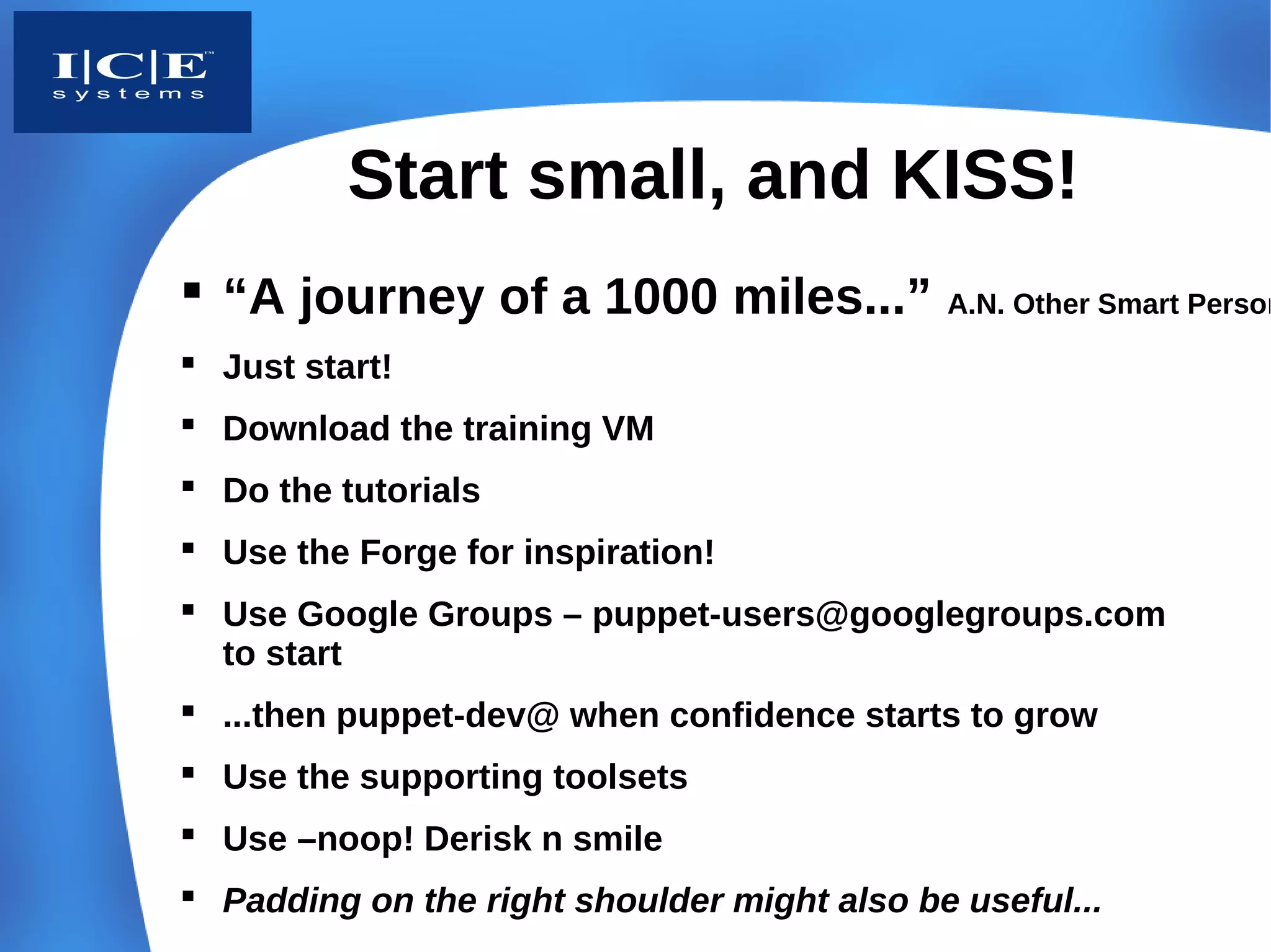Start small, and KISS!
 “A journey of a 1000 miles...”             A.N. Other Smart Person

 Just start!
 Download the training VM
 Do the tutorials
 Use the Forge for inspiration!
 Use Google Groups – puppet-users@googlegroups.com
  to start
 ...then puppet-dev@ when confidence starts to grow
 Use the supporting toolsets
 Use –noop! Derisk n smile
 Padding on the right shoulder might also be useful...
 