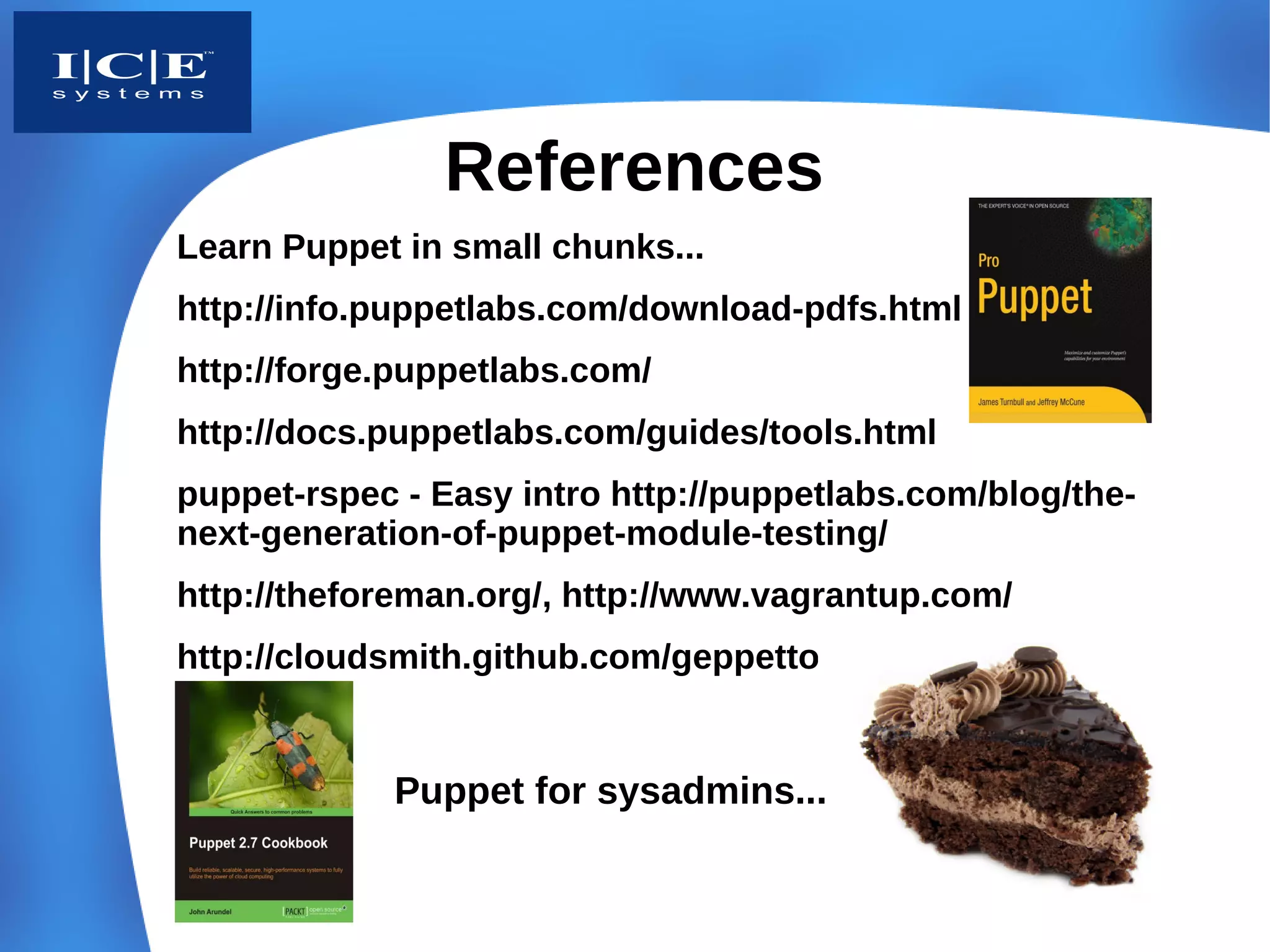 References
Learn Puppet in small chunks...
http://info.puppetlabs.com/download-pdfs.html
http://forge.puppetlabs.com/
http://docs.puppetlabs.com/guides/tools.html
puppet-rspec - Easy intro http://puppetlabs.com/blog/the-
next-generation-of-puppet-module-testing/
http://theforeman.org/, http://www.vagrantup.com/
http://cloudsmith.github.com/geppetto/


            Puppet for sysadmins...
 
