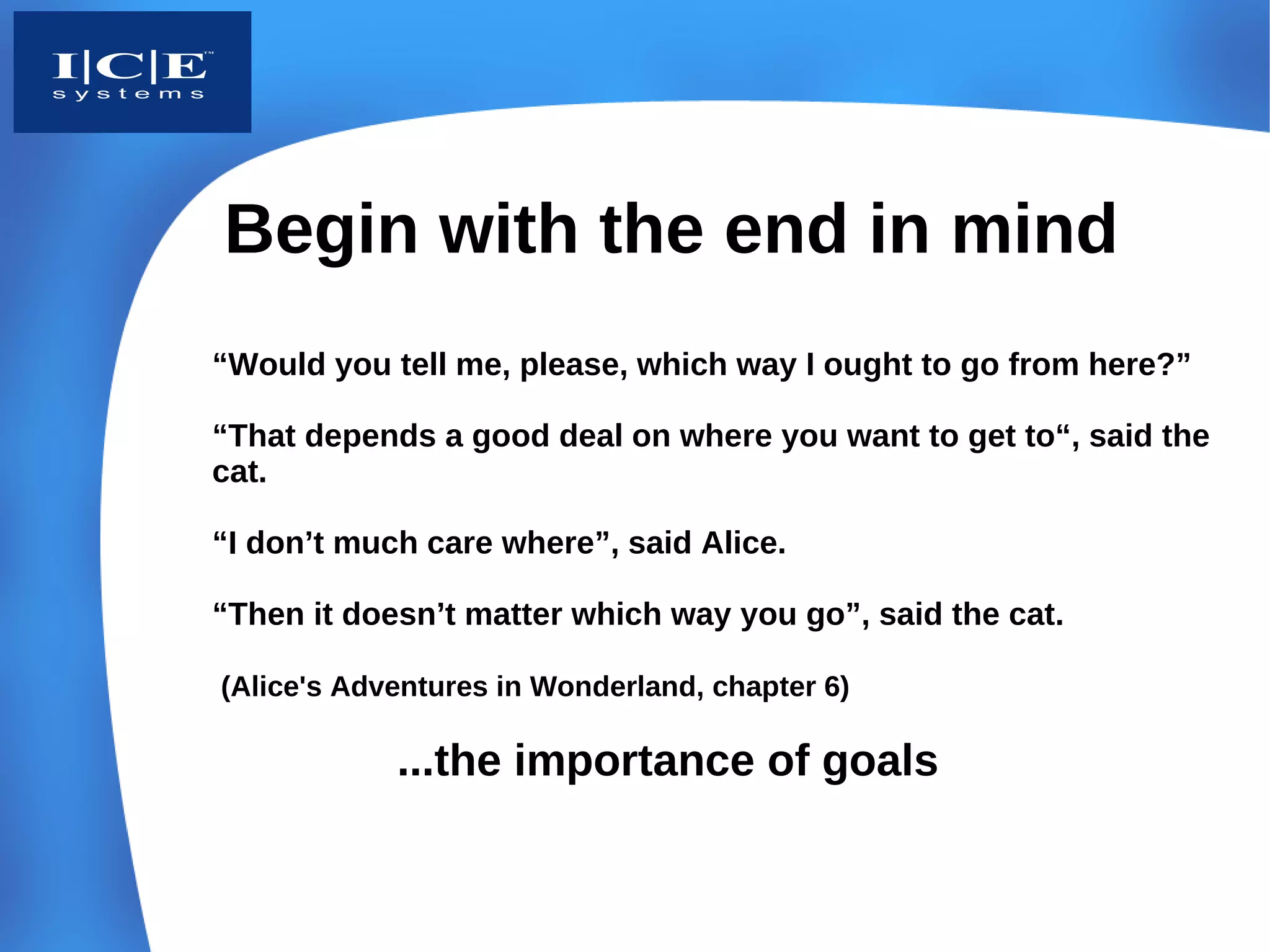 Begin with the end in mind
“Would you tell me, please, which way I ought to go from here?”

“That depends a good deal on where you want to get to“, said the
cat.

“I don’t much care where”, said Alice.

“Then it doesn’t matter which way you go”, said the cat.

(Alice's Adventures in Wonderland, chapter 6)

            ...the importance of goals
 