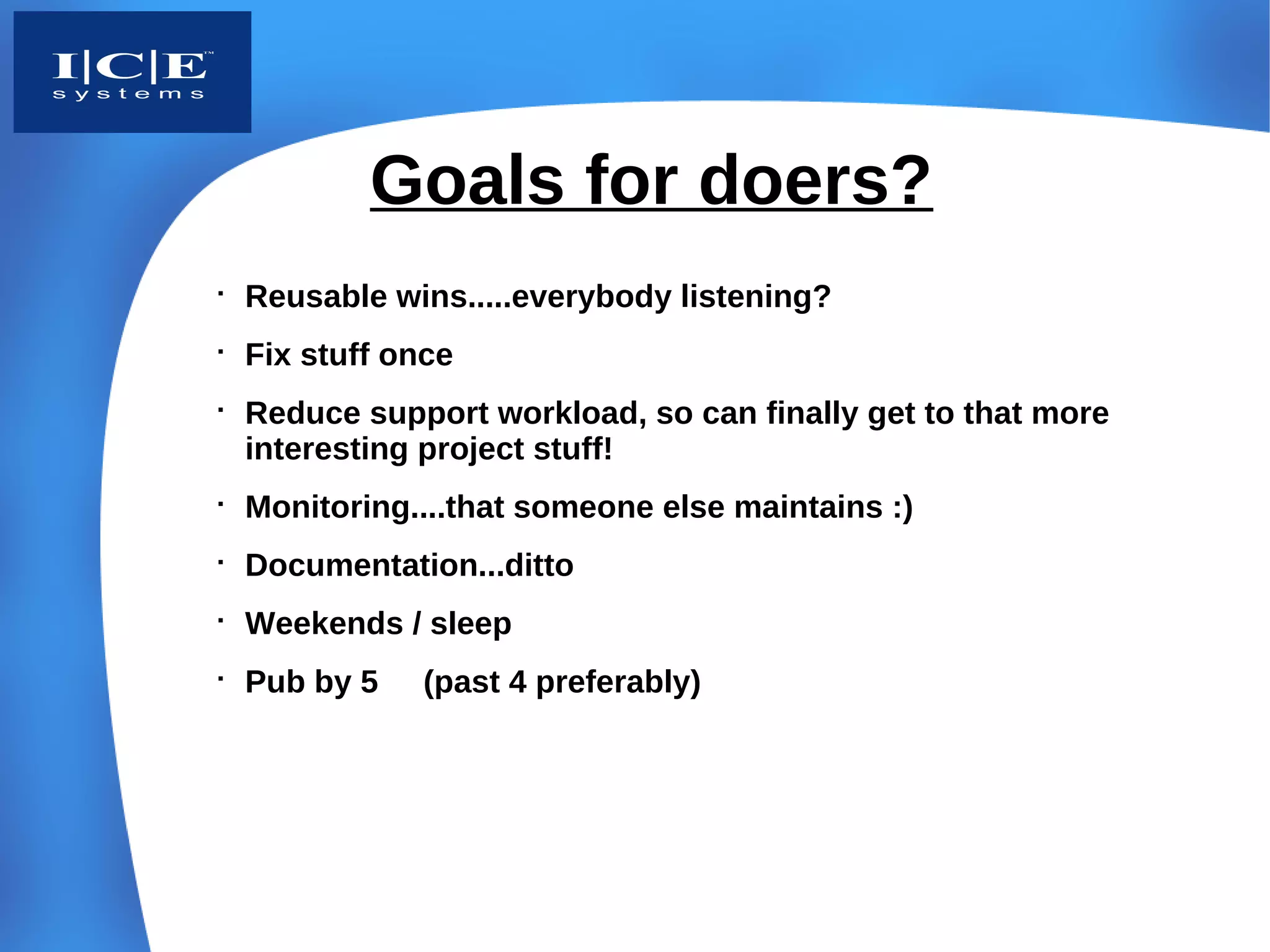 Goals for doers?

    Reusable wins.....everybody listening?

    Fix stuff once

    Reduce support workload, so can finally get to that more
    interesting project stuff!

    Monitoring....that someone else maintains :)

    Documentation...ditto

    Weekends / sleep

    Pub by 5   (past 4 preferably)
 