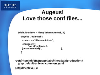 Augeus!
         Love those conf files...

  $defaultrunlevel = hiera('defaultrunlevel','3')
     augeas { "runlevel":
         context => "/files/etc/inittab",
      changes => [
          "set id/runlevels $
     {defaultrunlevel}",                     ],
     }


root@hpmini:/etc/puppetlabs/hieradata/production#
  grep defaultrunlevel common.yaml
defaultrunlevel: 3
 