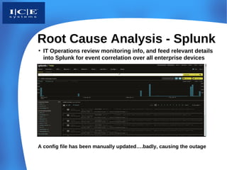 Root Cause Analysis - Splunk
• IT Operations review monitoring info, and feed relevant details
  into Splunk for event correlation over all enterprise devices




A config file has been manually updated….badly, causing the outage
 