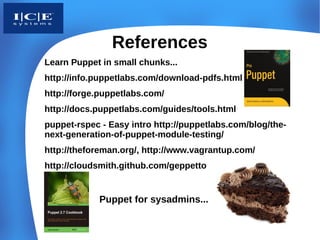 References
Learn Puppet in small chunks...
http://info.puppetlabs.com/download-pdfs.html
http://forge.puppetlabs.com/
http://docs.puppetlabs.com/guides/tools.html
puppet-rspec - Easy intro http://puppetlabs.com/blog/the-
next-generation-of-puppet-module-testing/
http://theforeman.org/, http://www.vagrantup.com/
http://cloudsmith.github.com/geppetto/


            Puppet for sysadmins...
 