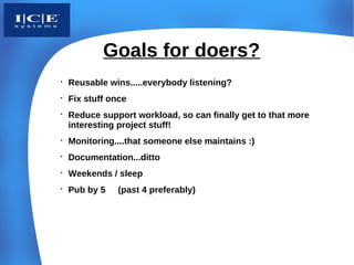Goals for doers?

    Reusable wins.....everybody listening?

    Fix stuff once

    Reduce support workload, so can finally get to that more
    interesting project stuff!

    Monitoring....that someone else maintains :)

    Documentation...ditto

    Weekends / sleep

    Pub by 5   (past 4 preferably)
 