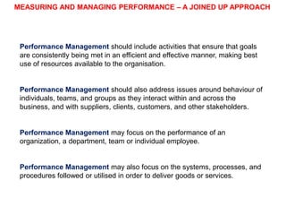 MEASURING AND MANAGING PERFORMANCE – A JOINED UP APPROACH

Performance Management should include activities that ensure that goals
are consistently being met in an efficient and effective manner, making best
use of resources available to the organisation.

Performance Management should also address issues around behaviour of
individuals, teams, and groups as they interact within and across the
business, and with suppliers, clients, customers, and other stakeholders.

Performance Management may focus on the performance of an
organisation, a department, team or individual employee.

Performance Management may also focus on the systems, processes, and
procedures followed or utilised in order to deliver goods or services.

 