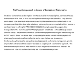 The ProAction approach to the use of Competency Frameworks
We define Competencies as descriptions of behaviours (and, where appropriate, technical attributes)

that individuals must have, or must acquire, to perform effectively in the workplace. They describe
HOW work is to be undertaken; when written in a comprehensive format that defines levels of the
competency and identifies observable activities or outcomes from performing at a level, they become a
significant factor in defining WHAT GOOD LOOKS LIKE for employees and managers alike.
In conjunction with a sharp focus on WHAT employees are asked to do – achieved through careful

objective setting - they enable a business to concentrate employees and managers alike on doing the
RIGHT THINGS RIGHT – a central plank in any strategy for getting the best from employees, and
shaping performance to be efficient, effective, and to make the best use of resources.
Our Competency Frameworks, along with a robust approach to performance management, provide
organisations with quality ‘best practice’ to adopting such a competency approach. This enables those
organisations to draw attention to those things that are important to achieve if the organisation is to be
successful and enduring and to achieve its strategic intent.

 