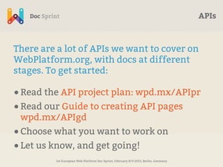 APIs



There are a lot of APIs we want to cover on
WebPlatform.org, with docs at different
stages. To get started:

• Read the API project plan: wpd.mx/APIpr
• Read our Guide to creating API pages
 wpd.mx/APIgd
• Choose what you want to work on
• Let us know, and get going!
         1st European Web Platform Doc Sprint, February 8/9 2013, Berlin, Germany
 
