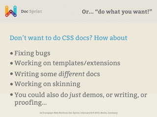 Or... “do what you want!”



Don’t want to do CSS docs? How about

• Fixing bugs
• Working on templates/extensions
• Writing some different docs
• Working on skinning
• You could also do just demos, or writing, or
 proofing...
          1st European Web Platform Doc Sprint, February 8/9 2013, Berlin, Germany
 