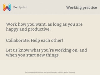 Working practice



Work how you want, as long as you are
happy and productive!

Collaborate. Help each other!

Let us know what you’re working on, and
when you start new things.


         1st European Web Platform Doc Sprint, February 8/9 2013, Berlin, Germany
 