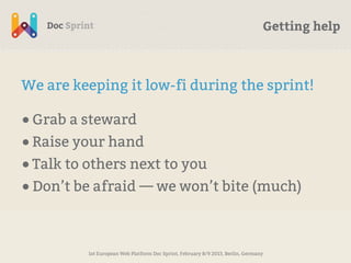 Getting help



We are keeping it low-fi during the sprint!

• Grab a steward
• Raise your hand
• Talk to others next to you
• Don’t be afraid — we won’t bite (much)


         1st European Web Platform Doc Sprint, February 8/9 2013, Berlin, Germany
 