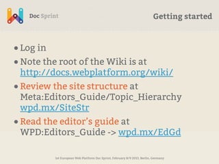 Getting started



• Log in
• Note the root of the Wiki is at
 http://docs.webplatform.org/wiki/
• Review the site structure at
 Meta:Editors_Guide/Topic_Hierarchy
 wpd.mx/SiteStr
• Read the editor’s guide at
 WPD:Editors_Guide -> wpd.mx/EdGd

          1st European Web Platform Doc Sprint, February 8/9 2013, Berlin, Germany
 