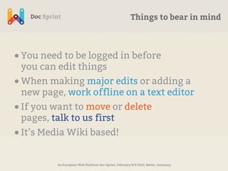 Things to bear in mind



• You need to be logged in before
 you can edit things
• When making major edits or adding a
 new page, work offline on a text editor
• If you want to move or delete
 pages, talk to us first
• It’s Media Wiki based!

         1st European Web Platform Doc Sprint, February 8/9 2013, Berlin, Germany
 