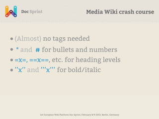 Media Wiki crash course



• (Almost) no tags needed
• * and # for bullets and numbers
• =x=, ==x==, etc. for heading levels
• ’’x’’ and ’’’x’’’ for bold/italic




          1st European Web Platform Doc Sprint, February 8/9 2013, Berlin, Germany
 