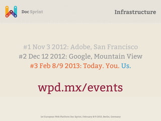 Infrastructure




 #1 Nov 3 2012: Adobe, San Francisco
#2 Dec 12 2012: Google, Mountain View
   #3 Feb 8/9 2013: Today. You. Us.


     wpd.mx/events

      1st European Web Platform Doc Sprint, February 8/9 2013, Berlin, Germany
 