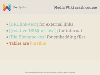 Media Wiki crash course



• [URL link-text] for external links
• [[relative-URL|link-text]] for internal
• [file:filename.xxx] for embedding files
• Tables are horrible




         1st European Web Platform Doc Sprint, February 8/9 2013, Berlin, Germany
 