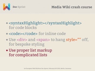 Media Wiki crash course



• <syntaxHighlight></syntaxHighlight>
 for code blocks
• <code></code> for inline code
• Use <div> and <span> to hang style=”” off,
 for bespoke styling
• Use proper list markup
 for complicated lists


         1st European Web Platform Doc Sprint, February 8/9 2013, Berlin, Germany
 