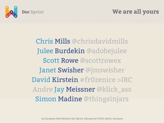 We are all yours




 Chris Mills @chrisdavidmills
 Julee Burdekin @adobejulee
   Scott Rowe @scottrowex
  Janet Swisher @jmswisher
David Kirstein #fr0zenice >IRC
Andre Jay Meissner @klick_ass
 Simon Madine @thingsinjars

  1st European Web Platform Doc Sprint, February 8/9 2013, Berlin, Germany
 