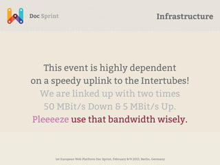 Infrastructure




   This event is highly dependent
on a speedy uplink to the Intertubes!
  We are linked up with two times
   50 MBit/s Down & 5 MBit/s Up.
Pleeeeze use that bandwidth wisely.



     1st European Web Platform Doc Sprint, February 8/9 2013, Berlin, Germany
 