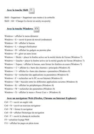 Avec la touche Shift
Shift + Supprimer = Supprimer sans mettre à la corbeille
Shift + Alt = Changer le clavier en azerty ou qwerty
Avec la touche Windows
Windows = afficher le menu démarrer
Windows + E = ouvrir le poste de travail (ordinateur)
Windows + D = afficher le bureau
Windows + L = changer d'utilisateur
Windows + D = afficher les gadgets au premier plan
Windows + P = gérer un autre écran
Windows + Droite = placer la fenêtre active sur la moitié droite de l'écran (Windows 7)
Windows + Gauche = placer la fenêtre active sur la moitié gauche de l'écran (Windows 7)
Windows + Espace = afficher le bureau, sans fermer les fenêtres en cours (Windows 7)
Windows + C = afficher la « barre des charmes » principale (Windows 8)
Windows + I = afficher la « barre des charmes » paramètres (Windows 8)
Windows + Q = rechercher des applications ou paramètres (Windows 8)
Windows + F = rechercher sur le PC ou sur Internet (Windows 8)
Windows + Tab = basculer entre les différentes applications ouvertes (Windows 8)
Windows + K = afficher les périphériques (Windows 8)
Windows + W = rechercher des paramètres (Windows 8)
Windows + X = afficher le menu « Power User » (Windows 8)
Avec un navigateur Web (Firefox, Chrome ou Internet Explorer)
Ctrl + T = ouvrir un onglet vide
Crtl + N = ouvrir un nouveau navigateur
Ctrl + W = fermer le navigateur
Ctrl + H = afficher l'historique de navigation
Ctrl + F = ouvrir le champ de recherche
F5 = actualiser la page Web
F11 = afficher les pages en plein écran
 