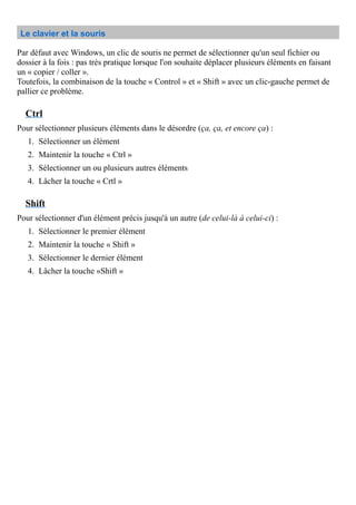 Le clavier et la souris
Par défaut avec Windows, un clic de souris ne permet de sélectionner qu'un seul fichier ou
dossier à la fois : pas très pratique lorsque l'on souhaite déplacer plusieurs éléments en faisant
un « copier / coller ».
Toutefois, la combinaison de la touche « Control » et « Shift » avec un clic-gauche permet de
pallier ce problème.
Ctrl
Pour sélectionner plusieurs éléments dans le désordre (ça, ça, et encore ça) :
1. Sélectionner un élément
2. Maintenir la touche « Ctrl »
3. Sélectionner un ou plusieurs autres éléments
4. Lâcher la touche « Crtl »
Shift
Pour sélectionner d'un élément précis jusqu'à un autre (de celui-là à celui-ci) :
1. Sélectionner le premier élément
2. Maintenir la touche « Shift »
3. Sélectionner le dernier élément
4. Lâcher la touche «Shift »
 