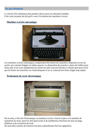 Un peu d'histoire
Le clavier d'un ordinateur peut paraître obscur pour un utilisateur lambda.
Cela vient en partie du fait qu'il a suivi l'évolution des machines à écrire.
Machine à écrire mécanique
Les machines à écrire mécaniques comportaient des barres de caractères, disposées en arc de
cercle, qui venaient frapper un ruban encreur. La disposition des touches a donc été établie pour
d'une part avoir accès rapidement aux lettres les plus souvent utilisées et d'autre part pour éviter
que les barres de caractères ne s'entrechoquent et ne se coincent lors d'une frappe trop rapide.
Traitement de texte électronique
Par la suite, à l'ère de l'électronique, la machine à écrire a laissé la place à la machine de
traitement de texte, pourvue d'un petit écran et de nombreuses fonctions de mise en page,
d'édition et de correction de texte.
De nouvelles touches de fonction ont donc naturellement fait leur apparition.
 