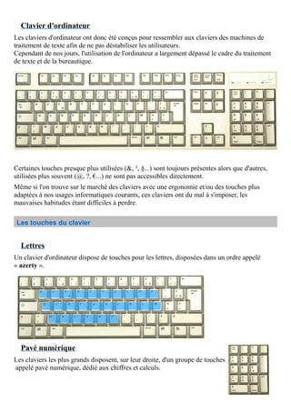 Clavier d'ordinateur
Les claviers d'ordinateur ont donc été conçus pour ressembler aux claviers des machines de
traitement de texte afin de ne pas déstabiliser les utilisateurs.
Cependant de nos jours, l'utilisation de l'ordinateur a largement dépassé le cadre du traitement
de texte et de la bureautique.
Certaines touches presque plus utilisées (&, ², §...) sont toujours présentes alors que d'autres,
utilisées plus souvent (@, ?, €...) ne sont pas accessibles directement.
Même si l'on trouve sur le marché des claviers avec une ergonomie et/ou des touches plus
adaptées à nos usages informatiques courants, ces claviers ont du mal à s'imposer, les
mauvaises habitudes étant difficiles à perdre.
Les touches du clavier
Lettres
Un clavier d'ordinateur dispose de touches pour les lettres, disposées dans un ordre appelé
« azerty ».
Pavé numérique
Les claviers les plus grands disposent, sur leur droite, d'un groupe de touches
appelé pavé numérique, dédié aux chiffres et calculs.
 
