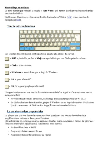 Verrouillage numérique
Le pavé numérique contient la touche « Verr Num » qui permet d'activer ou de désactiver les
touches de chiffres.
Si elles sont désactivées, elles auront le rôle des touches d'édition (voir) et des touches de
navigation (voir).
Touches de combinaison
Les touches de combinaison sont réparties à gauche et à droite du clavier :
« Shift », intitulée parfois « Maj » ou symbolisée par une flèche pointée en haut
« Ctrl », pour contrôle
« Windows », symbolisée par le logo de Windows
« Alt », pour alternatif
« Alt Gr », pour graphique alternatif
Un appui maintenu sur une touche de combinaison suivi d'un appui bref sur une autre touche
aura pour effet :
• Avec une touche multi-caractères, l'affichage d'un caractère particulier (€, @...)
• Le déclenchement d'une fonction, propre à Windows ou au logiciel en cours d'exécution
(copier, renommer...). Cette action s'appelle un « raccourcis clavier ».
Le cas des claviers de portables
La plupart des claviers des ordinateurs portables possèdent une touche de combinaison
supplémentaire intitulée « Fn », pour Fonction.
Elle est utilisée en combinaison avec certaines touches multi-caractères et permet de gérer des
fonctions matérielles spécifiques à l'ordinateur, entre autres :
• Activer/désactiver le WiFi
• Augmenter/baisser/couper le son
• Augmenter/baisser la luminosité de l'écran
 