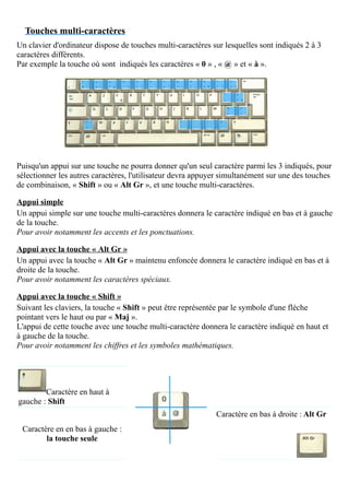 Touches multi-caractères
Un clavier d'ordinateur dispose de touches multi-caractères sur lesquelles sont indiqués 2 à 3
caractères différents.
Par exemple la touche où sont indiqués les caractères « 0 » , « @ » et « à ».
Puisqu'un appui sur une touche ne pourra donner qu'un seul caractère parmi les 3 indiqués, pour
sélectionner les autres caractères, l'utilisateur devra appuyer simultanément sur une des touches
de combinaison, « Shift » ou « Alt Gr », et une touche multi-caractères.
Appui simple
Un appui simple sur une touche multi-caractères donnera le caractère indiqué en bas et à gauche
de la touche.
Pour avoir notamment les accents et les ponctuations.
Appui avec la touche « Alt Gr »
Un appui avec la touche « Alt Gr » maintenu enfoncée donnera le caractère indiqué en bas et à
droite de la touche.
Pour avoir notamment les caractères spéciaux.
Appui avec la touche « Shift »
Suivant les claviers, la touche « Shift » peut être représentée par le symbole d'une flèche
pointant vers le haut ou par « Maj ».
L'appui de cette touche avec une touche multi-caractère donnera le caractère indiqué en haut et
à gauche de la touche.
Pour avoir notamment les chiffres et les symboles mathématiques.
Caractère en haut à
gauche : Shift
Caractère en en bas à gauche :
la touche seule
Caractère en bas à droite : Alt Gr
 