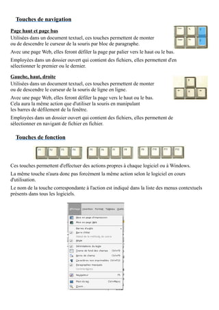 Touches de navigation
Page haut et page bas
Utilisées dans un document textuel, ces touches permettent de monter
ou de descendre le curseur de la souris par bloc de paragraphe.
Avec une page Web, elles feront défiler la page par palier vers le haut ou le bas.
Employées dans un dossier ouvert qui contient des fichiers, elles permettent d'en
sélectionner le premier ou le dernier.
Gauche, haut, droite
Utilisées dans un document textuel, ces touches permettent de monter
ou de descendre le curseur de la souris de ligne en ligne.
Avec une page Web, elles feront défiler la page vers le haut ou le bas.
Cela aura la même action que d'utiliser la souris en manipulant
les barres de défilement de la fenêtre.
Employées dans un dossier ouvert qui contient des fichiers, elles permettent de
sélectionner en navigant de fichier en fichier.
Touches de fonction
Ces touches permettent d'effectuer des actions propres à chaque logiciel ou à Windows.
La même touche n'aura donc pas forcément la même action selon le logiciel en cours
d'utilisation.
Le nom de la touche correspondante à l'action est indiqué dans la liste des menus contextuels
présents dans tous les logiciels.
 