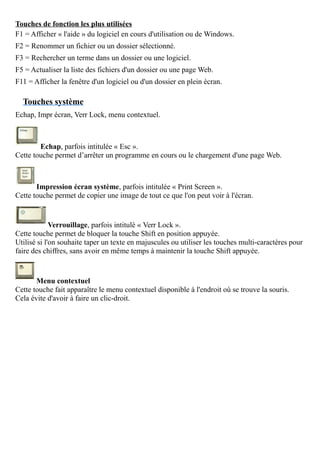 Touches de fonction les plus utilisées
F1 = Afficher « l'aide » du logiciel en cours d'utilisation ou de Windows.
F2 = Renommer un fichier ou un dossier sélectionné.
F3 = Rechercher un terme dans un dossier ou une logiciel.
F5 = Actualiser la liste des fichiers d'un dossier ou une page Web.
F11 = Afficher la fenêtre d'un logiciel ou d'un dossier en plein écran.
Touches système
Echap, Impr écran, Verr Lock, menu contextuel.
Echap, parfois intitulée « Esc ».
Cette touche permet d’arrêter un programme en cours ou le chargement d'une page Web.
Impression écran système, parfois intitulée « Print Screen ».
Cette touche permet de copier une image de tout ce que l'on peut voir à l'écran.
Verrouillage, parfois intitulé « Verr Lock ».
Cette touche permet de bloquer la touche Shift en position appuyée.
Utilisé si l'on souhaite taper un texte en majuscules ou utiliser les touches multi-caractères pour
faire des chiffres, sans avoir en même temps à maintenir la touche Shift appuyée.
Menu contextuel
Cette touche fait apparaître le menu contextuel disponible à l'endroit où se trouve la souris.
Cela évite d'avoir à faire un clic-droit.
 