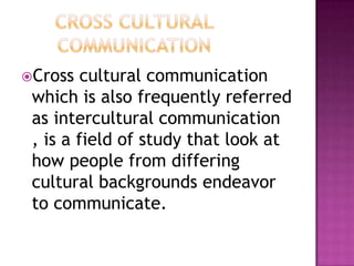 Cross cultural communication
which is also frequently referred
as intercultural communication
, is a field of study that look at
how people from differing
cultural backgrounds endeavor
to communicate.
 