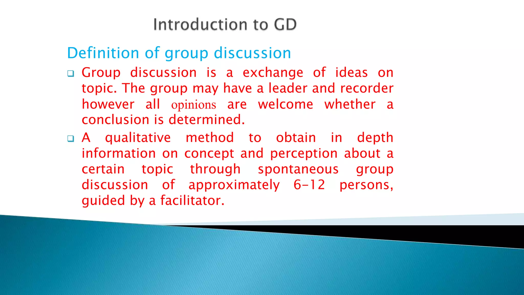 Definition of group discussion
 Group discussion is a exchange of ideas on
topic. The group may have a leader and recorder
however all opinions are welcome whether a
conclusion is determined.
 A qualitative method to obtain in depth
information on concept and perception about a
certain topic through spontaneous group
discussion of approximately 6-12 persons,
guided by a facilitator.
 