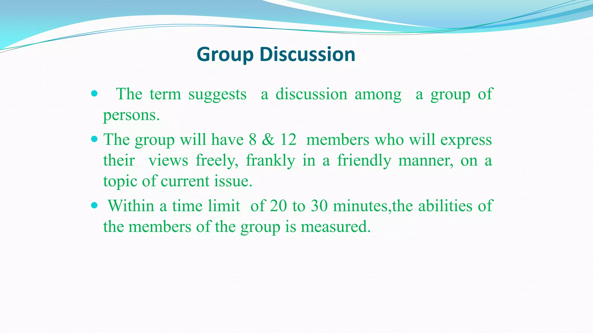Group Discussion
 The term suggests a discussion among a group of
persons.
 The group will have 8 & 12 members who will express
their views freely, frankly in a friendly manner, on a
topic of current issue.
 Within a time limit of 20 to 30 minutes,the abilities of
the members of the group is measured.
 