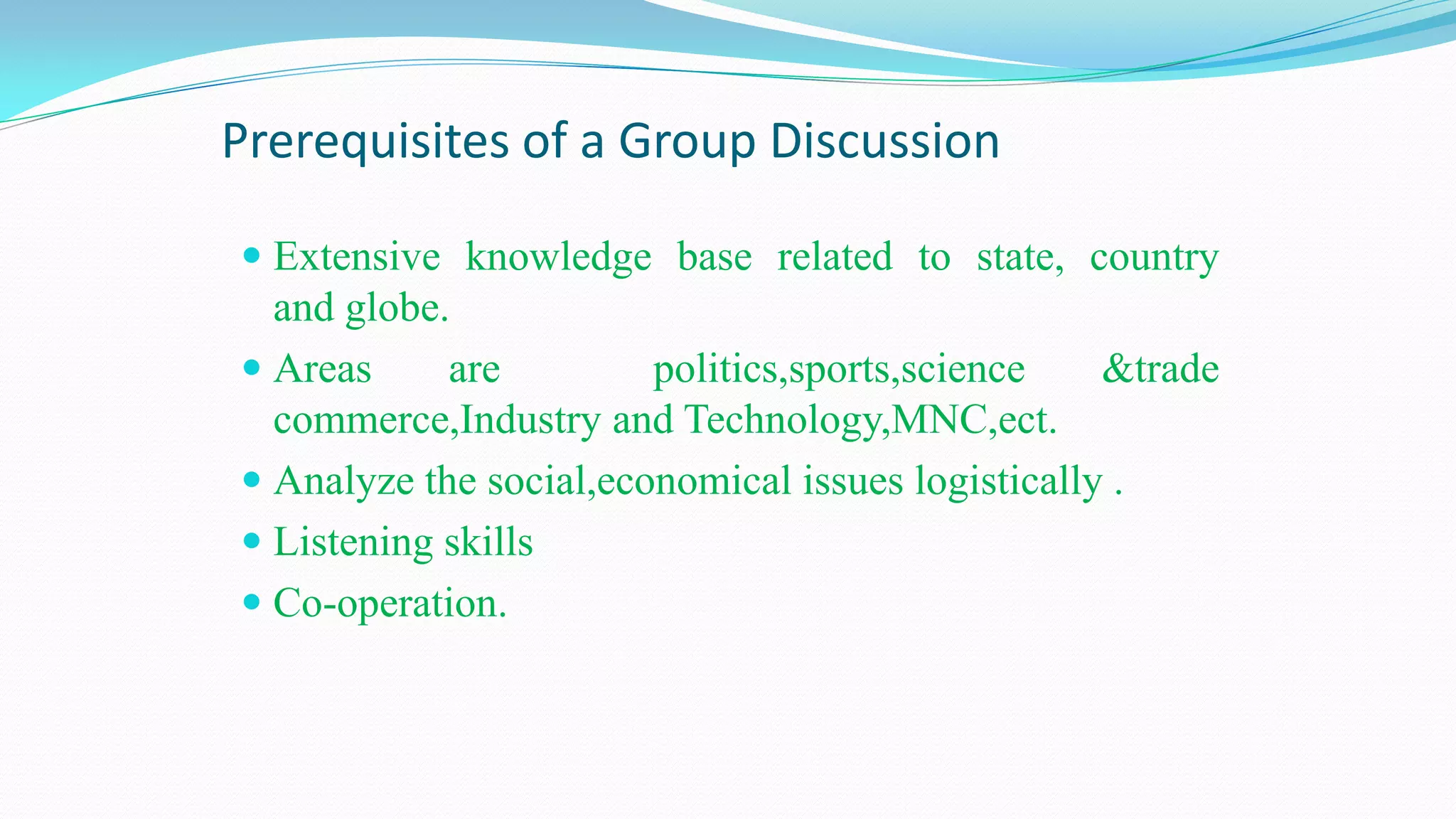 Prerequisites of a Group Discussion
 Extensive knowledge base related to state, country
and globe.
 Areas are politics,sports,science &trade
commerce,Industry and Technology,MNC,ect.
 Analyze the social,economical issues logistically .
 Listening skills
 Co-operation.
 