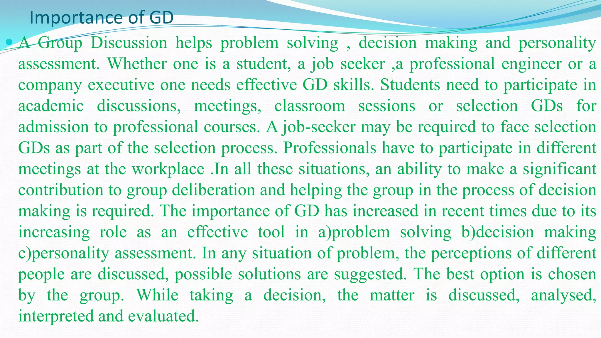 Importance of GD
 A Group Discussion helps problem solving , decision making and personality
assessment. Whether one is a student, a job seeker ,a professional engineer or a
company executive one needs effective GD skills. Students need to participate in
academic discussions, meetings, classroom sessions or selection GDs for
admission to professional courses. A job-seeker may be required to face selection
GDs as part of the selection process. Professionals have to participate in different
meetings at the workplace .In all these situations, an ability to make a significant
contribution to group deliberation and helping the group in the process of decision
making is required. The importance of GD has increased in recent times due to its
increasing role as an effective tool in a)problem solving b)decision making
c)personality assessment. In any situation of problem, the perceptions of different
people are discussed, possible solutions are suggested. The best option is chosen
by the group. While taking a decision, the matter is discussed, analysed,
interpreted and evaluated.
 