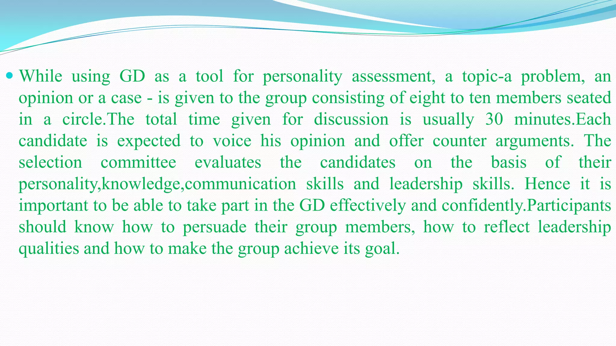  While using GD as a tool for personality assessment, a topic-a problem, an
opinion or a case - is given to the group consisting of eight to ten members seated
in a circle.The total time given for discussion is usually 30 minutes.Each
candidate is expected to voice his opinion and offer counter arguments. The
selection committee evaluates the candidates on the basis of their
personality,knowledge,communication skills and leadership skills. Hence it is
important to be able to take part in the GD effectively and confidently.Participants
should know how to persuade their group members, how to reflect leadership
qualities and how to make the group achieve its goal.
 