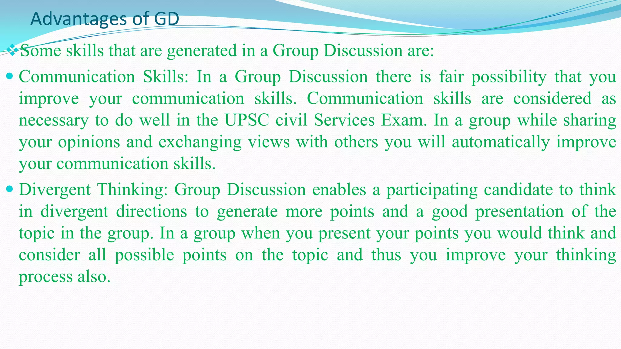 Advantages of GD
Some skills that are generated in a Group Discussion are:
 Communication Skills: In a Group Discussion there is fair possibility that you
improve your communication skills. Communication skills are considered as
necessary to do well in the UPSC civil Services Exam. In a group while sharing
your opinions and exchanging views with others you will automatically improve
your communication skills.
 Divergent Thinking: Group Discussion enables a participating candidate to think
in divergent directions to generate more points and a good presentation of the
topic in the group. In a group when you present your points you would think and
consider all possible points on the topic and thus you improve your thinking
process also.
 