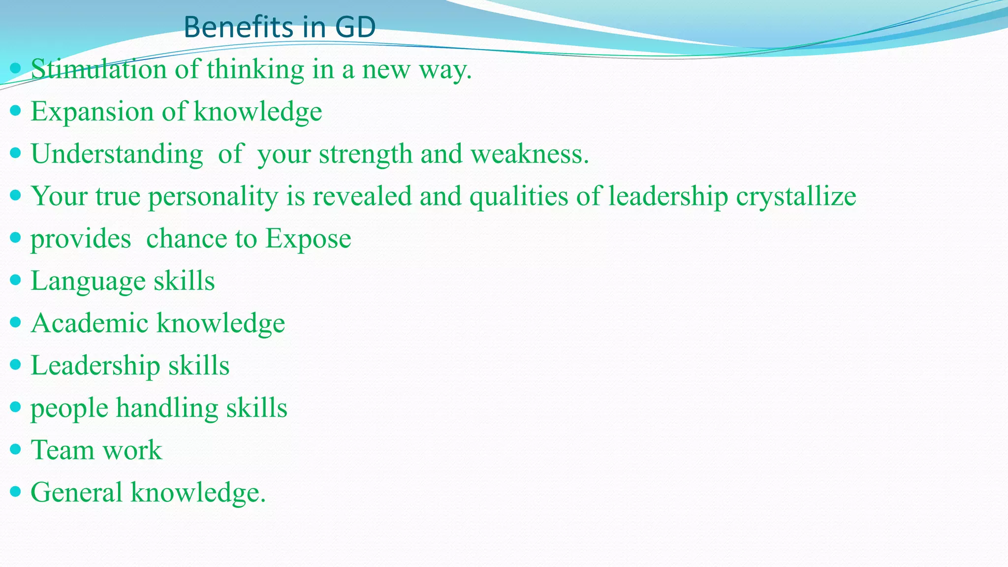 Benefits in GD
 Stimulation of thinking in a new way.
 Expansion of knowledge
 Understanding of your strength and weakness.
 Your true personality is revealed and qualities of leadership crystallize
 provides chance to Expose
 Language skills
 Academic knowledge
 Leadership skills
 people handling skills
 Team work
 General knowledge.
 