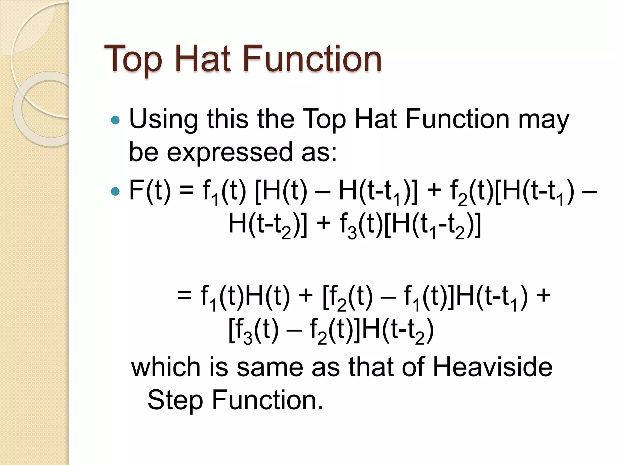 Top Hat Function
 Using this the Top Hat Function may
be expressed as:
 F(t) = f1(t) [H(t) – H(t-t1)] + f2(t)[H(t-t1) –
H(t-t2)] + f3(t)[H(t1-t2)]
= f1(t)H(t) + [f2(t) – f1(t)]H(t-t1) +
[f3(t) – f2(t)]H(t-t2)
which is same as that of Heaviside
Step Function.
 