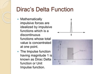 Dirac’s Delta Function
 Mathematically
impulsive forces are
idealized by impulsive
functions which is a
discontinuous
functions whose total
value is concentrated
at one point.
 The Impulse function
having magnitude 1 is
known as Dirac Delta
function or Unit
Impulse function.
 