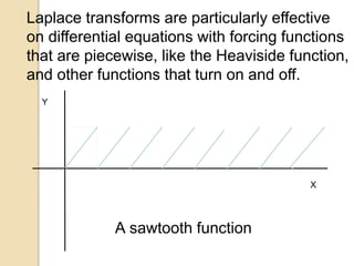 1
1
A sawtooth function
t
Laplace transforms are particularly effective
on differential equations with forcing functions
that are piecewise, like the Heaviside function,
and other functions that turn on and off.
X
Y
 